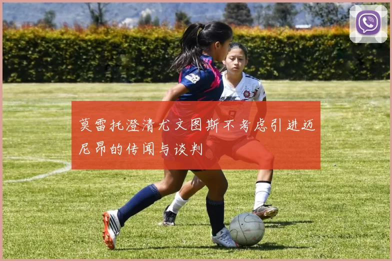 莫雷托澄清尤文图斯不考虑引进迈尼昂的传闻与谈判