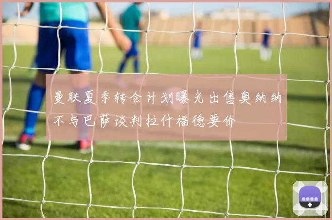 曼联夏季转会计划曝光出售奥纳纳不与巴萨谈判拉什福德要价