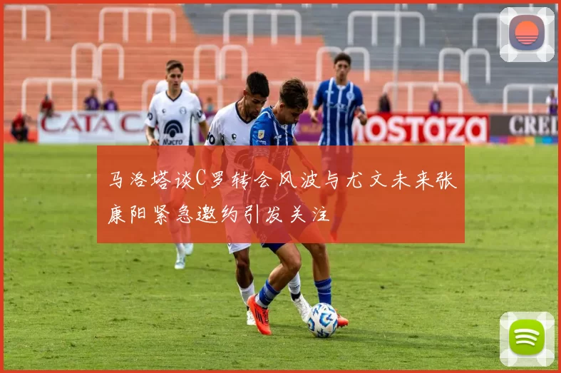 马洛塔谈C罗转会风波与尤文未来张康阳紧急邀约引发关注