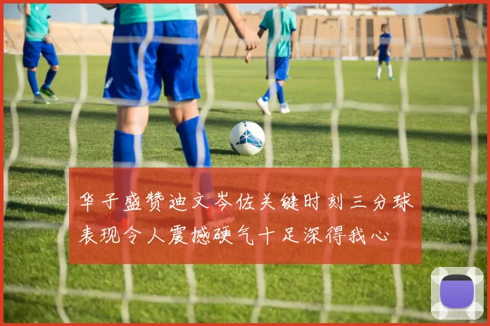 华子盛赞迪文岑佐关键时刻三分球表现令人震撼硬气十足深得我心