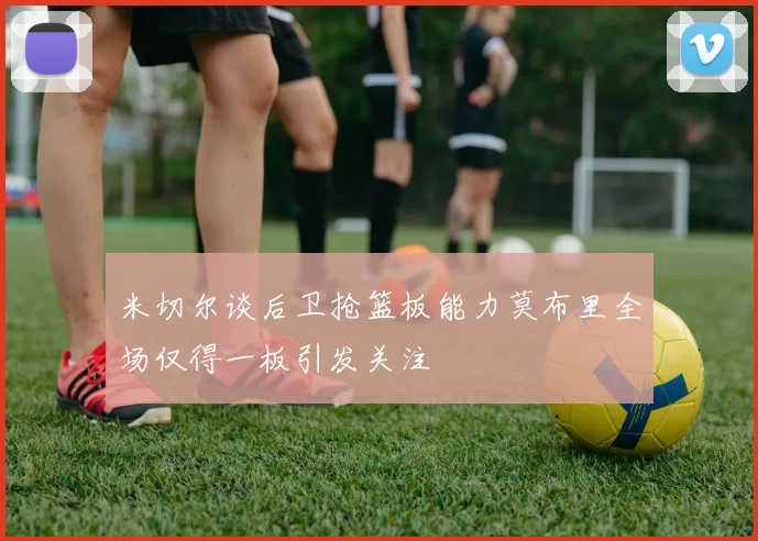 米切尔谈后卫抢篮板能力莫布里全场仅得一板引发关注
