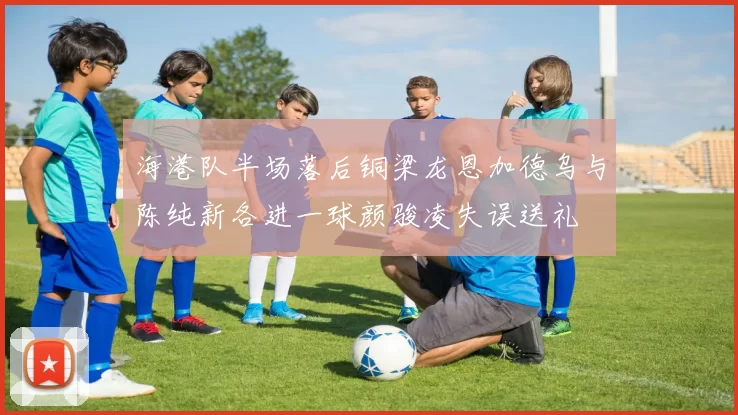 海港队半场落后铜梁龙恩加德乌与陈纯新各进一球颜骏凌失误送礼
