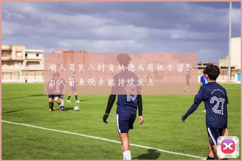 湖人若失八村肯纳德或有机会留队打火箭表现未能持续发光