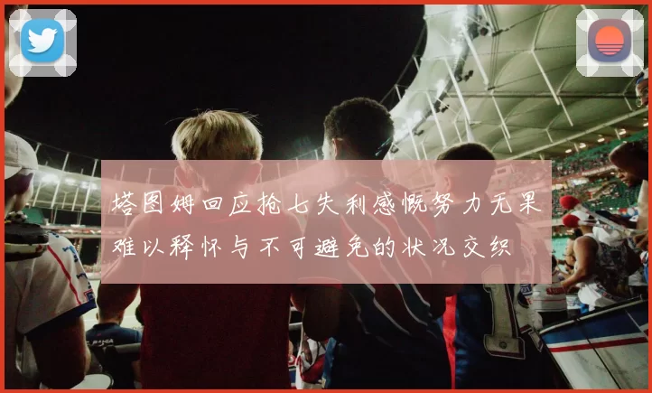 塔图姆回应抢七失利感慨努力无果难以释怀与不可避免的状况交织