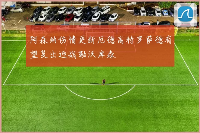阿森纳伤情更新厄德高特罗萨德有望复出迎战勒沃库森