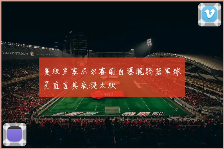 曼联罗塞尼尔赛前自曝脆弱蓝军球员直言其表现太软