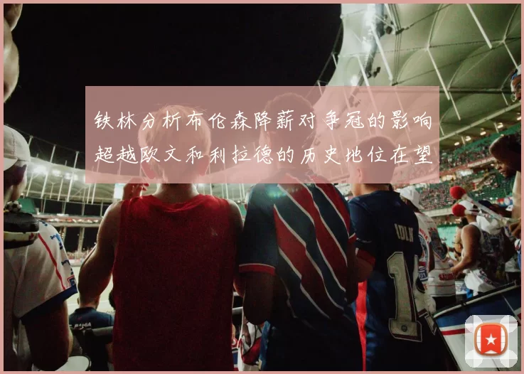 铁林分析布伦森降薪对争冠的影响超越欧文和利拉德的历史地位在望