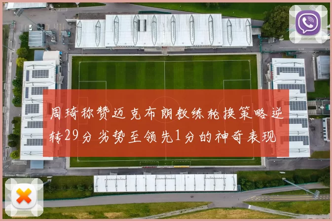 周琦称赞迈克布朗教练轮换策略逆转29分劣势至领先1分的神奇表现