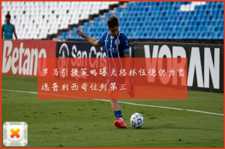 罗马引援策略曝光格林伍德仍为首选普利西奇位列第三