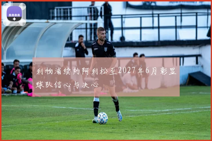 利物浦续约阿利松至2027年6月彰显球队信心与决心