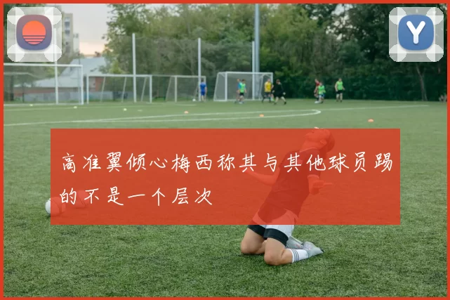 高准翼倾心梅西称其与其他球员踢的不是一个层次