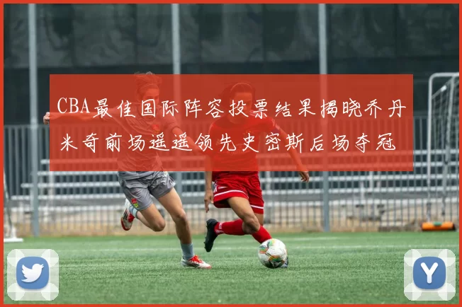 CBA最佳国际阵容投票结果揭晓乔丹米奇前场遥遥领先史密斯后场夺冠