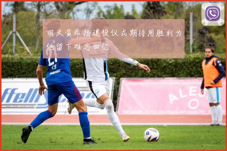 明天黄希扬退役仪式期待用胜利为他留下难忘回忆
