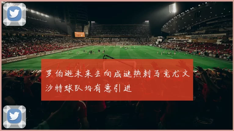 罗伯逊未来去向成谜热刺马竞尤文沙特球队均有意引进
