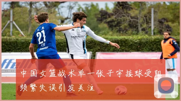 中国女篮战术单一张子宇接球受阻频繁失误引发关注