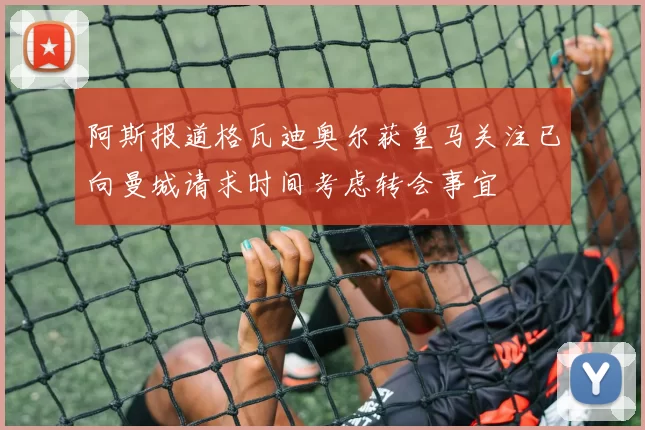 阿斯报道格瓦迪奥尔获皇马关注已向曼城请求时间考虑转会事宜